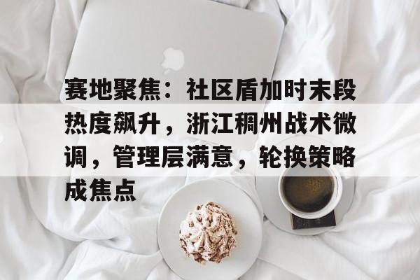 亚博体育-关于赛地聚焦：社区盾加时末段热度飙升，浙江稠州战术微调，管理层满意，轮换策略成焦点的信息-亚博体育